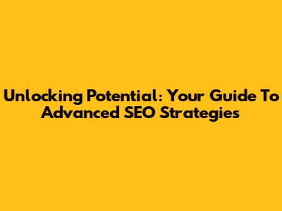 Unlocking Potential: Your Guide To Advanced SEO Strategies