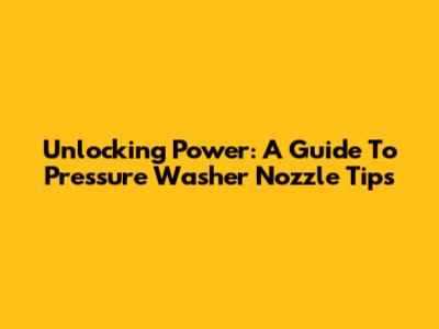 Unlocking Power: A Guide To Pressure Washer Nozzle Tips