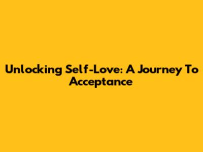 Unlocking Self-Love: A Journey To Acceptance
