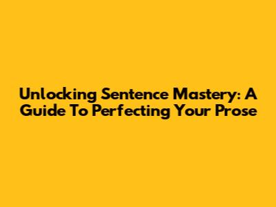 Unlocking Sentence Mastery: A Guide To Perfecting Your Prose