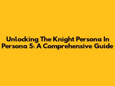 Unlocking The Knight Persona In Persona 5: A Comprehensive Guide
