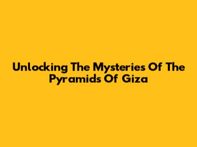 Unlocking The Mysteries Of The Pyramids Of Giza