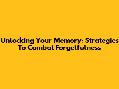 Unlocking Your Memory: Strategies To Combat Forgetfulness