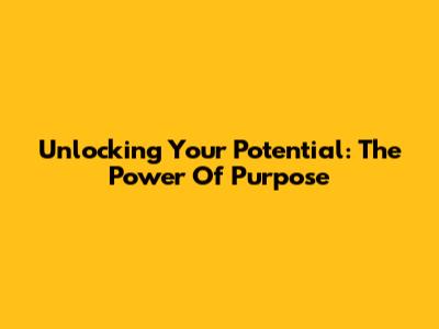 Unlocking Your Potential: The Power Of Purpose