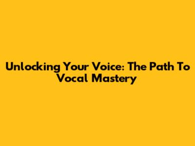 Unlocking Your Voice: The Path To Vocal Mastery