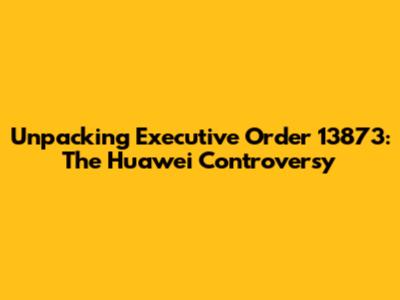 Unpacking Executive Order 13873: The Huawei Controversy
