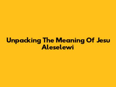 Unpacking The Meaning Of 'Jesu Aleselewi'