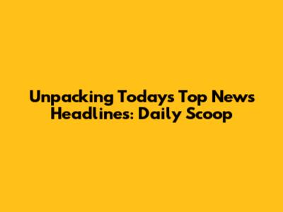 Unpacking Today's Top News Headlines: Daily Scoop