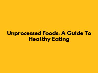 Unprocessed Foods: A Guide To Healthy Eating