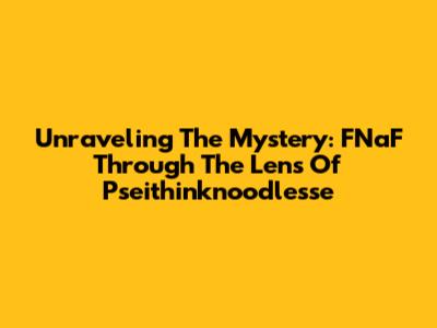 Unraveling The Mystery: FNaF Through The Lens Of Pseithinknoodlesse