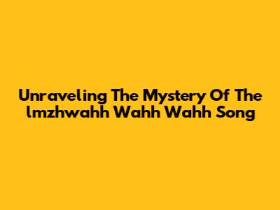 Unraveling The Mystery Of The "lmzhwahh Wahh Wahh" Song