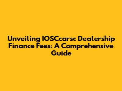 Unveiling IOSCcarsc Dealership Finance Fees: A Comprehensive Guide