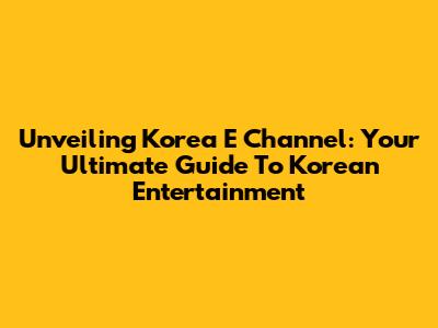 Unveiling Korea E Channel: Your Ultimate Guide To Korean Entertainment