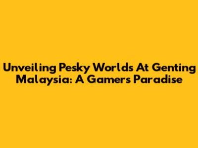 Unveiling Pesky Worlds At Genting Malaysia: A Gamer's Paradise