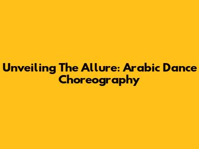 Unveiling The Allure: Arabic Dance Choreography