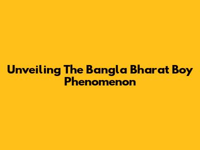 Unveiling The Bangla Bharat Boy Phenomenon