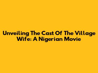 Unveiling The Cast Of The Village Wife: A Nigerian Movie