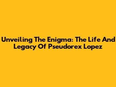Unveiling The Enigma: The Life And Legacy Of Pseudorex Lopez