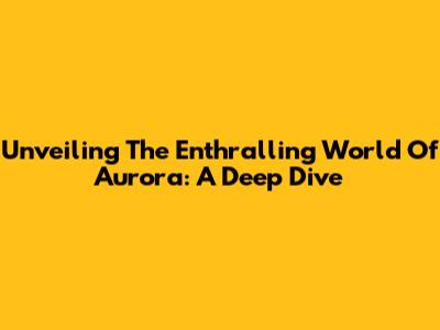 Unveiling The Enthralling World Of Aurora: A Deep Dive