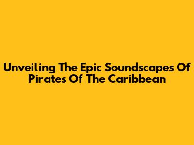 Unveiling The Epic Soundscapes Of Pirates Of The Caribbean