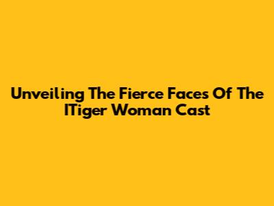 Unveiling The Fierce Faces Of The ITiger Woman Cast