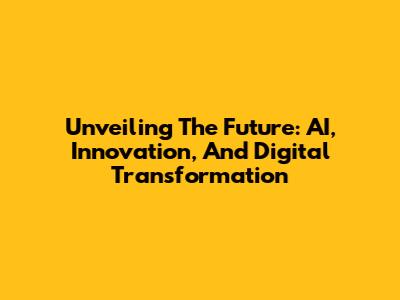 Unveiling The Future: AI, Innovation, And Digital Transformation