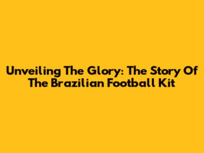 Unveiling The Glory: The Story Of The Brazilian Football Kit