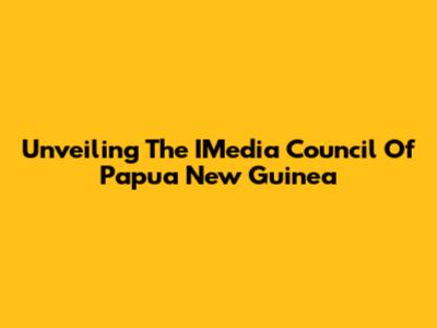 Unveiling The IMedia Council Of Papua New Guinea