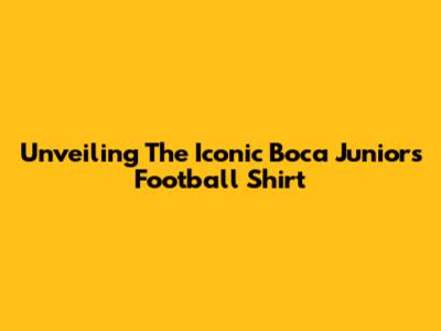 Unveiling The Iconic Boca Juniors Football Shirt