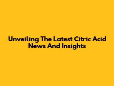 Unveiling The Latest Citric Acid News And Insights