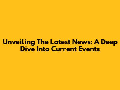 Unveiling The Latest News: A Deep Dive Into Current Events