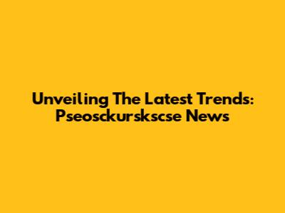 Unveiling The Latest Trends: Pseosckurskscse News