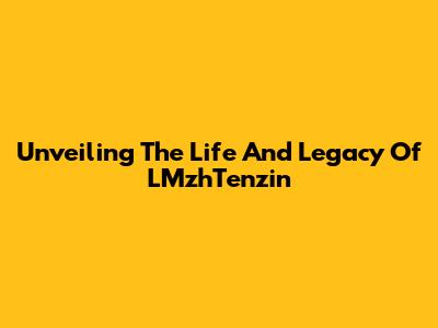 Unveiling The Life And Legacy Of LMzhTenzin