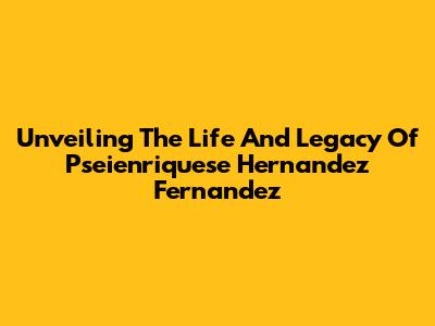 Unveiling The Life And Legacy Of Pseienriquese Hernandez Fernandez