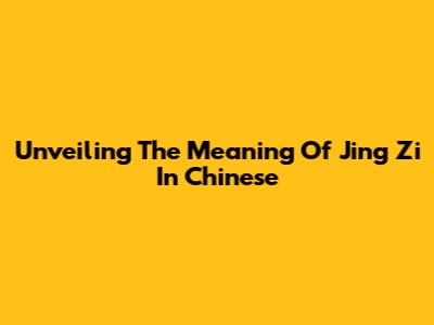 Unveiling The Meaning Of Jing Zi In Chinese