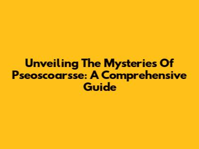 Unveiling The Mysteries Of Pseoscoarsse: A Comprehensive Guide