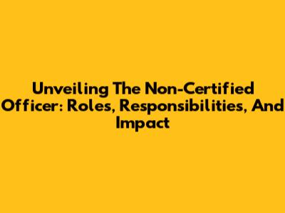 Unveiling The Non-Certified Officer: Roles, Responsibilities, And Impact