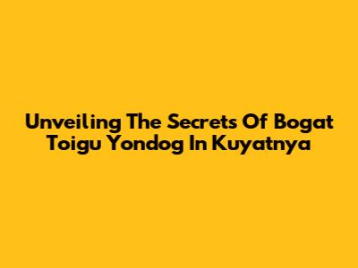 Unveiling The Secrets Of 'Bogat Toigu Yondog' In Kuyatnya