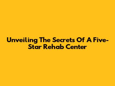 Unveiling The Secrets Of A Five-Star Rehab Center