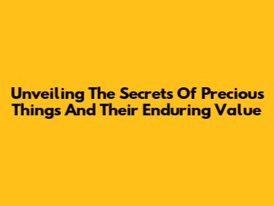 Unveiling The Secrets Of Precious Things And Their Enduring Value