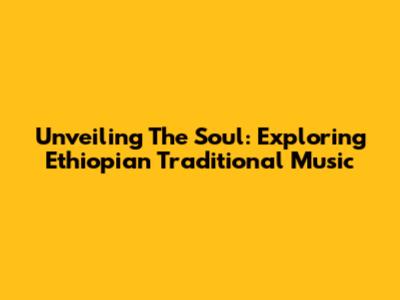 Unveiling The Soul: Exploring Ethiopian Traditional Music