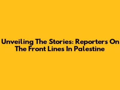 Unveiling The Stories: Reporters On The Front Lines In Palestine