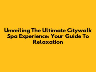 Unveiling The Ultimate Citywalk Spa Experience: Your Guide To Relaxation