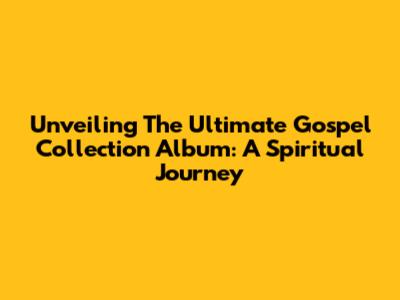 Unveiling The Ultimate Gospel Collection Album: A Spiritual Journey