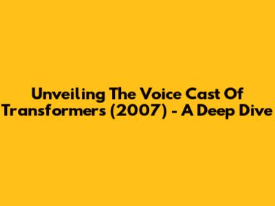 Unveiling The Voice Cast Of Transformers (2007) - A Deep Dive