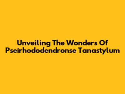 Unveiling The Wonders Of Pseirhododendronse Tanastylum