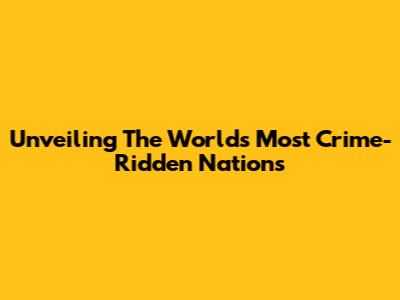 Unveiling The World's Most Crime-Ridden Nations