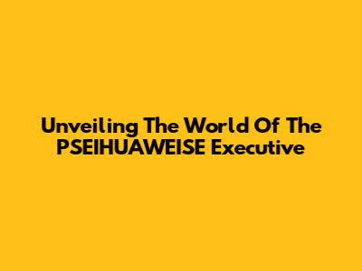 Unveiling The World Of The PSEIHUAWEISE Executive