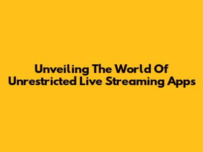 Unveiling The World Of Unrestricted Live Streaming Apps