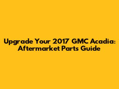 Upgrade Your 2017 GMC Acadia: Aftermarket Parts Guide